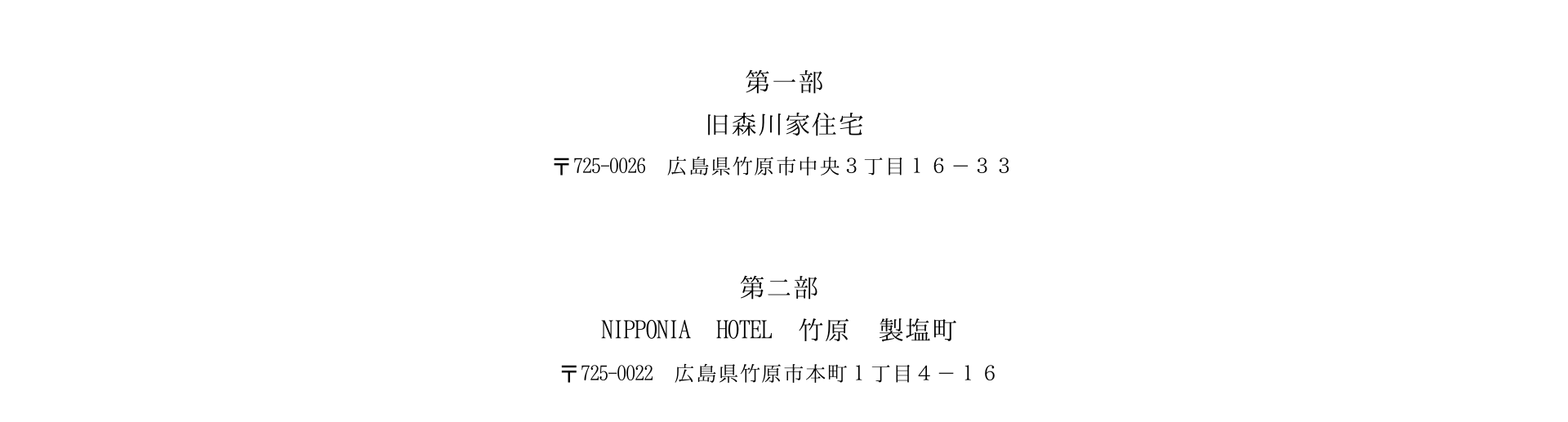 第一部 森川邸 〒725-0026 広島県竹原市中央3丁目16-33 第二部 NIPPONIA HOTEL 竹原製塩町 〒725-0022 広島県竹原市本町1丁目4-16