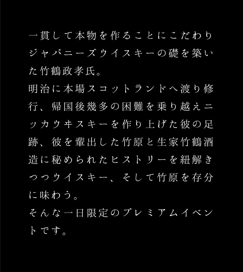 一貫して本物を作ることにこだわり、ジャパニーズウイスキーの礎を築いた竹鶴政孝氏。彼を輩出した竹原と生家竹鶴酒造でのストーリーを紐解きつつ、ウイスキーと竹原を存分に味わう。そんな一日限定のイベント。
