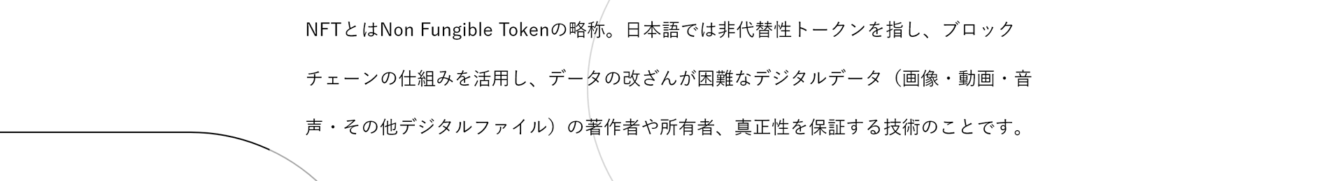 NFTとはNon Fungible Tokenの略称。日本語では非代替性トークンを指し、ブロックチェーンの仕組みを活用し、データの改ざんが困難なデジタルデータ（画像・動画・音声・その他デジタルファイル）の著作権や所有者、真正性を保証する技術のことです。