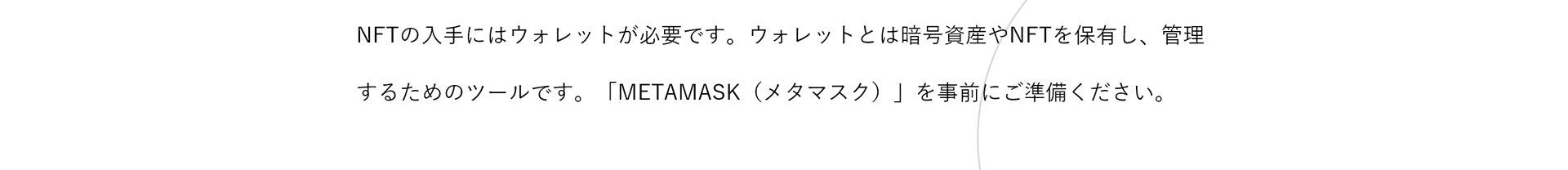 NFTの入手にはウォレットが必要です。ウォレットとは暗号資産やNFTを保有し、管理するためのツールです。「METAMASK（メタマスク）」を事前にご準備ください。