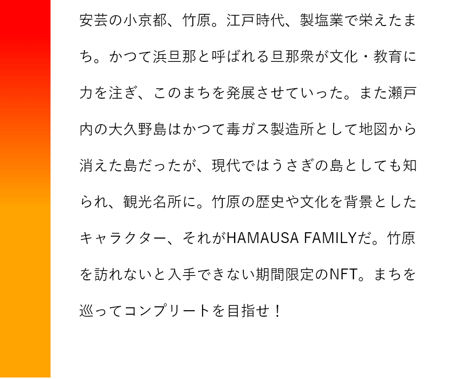 安芸の小京都、竹原。江戸時代、製塩業で栄えたまち。かつて浜旦那と呼ばれる旦那衆が文化・教育に力を注ぎ、このまちを発展させていった。また瀬戸内の大久野島はかつて毒ガス製造所として地図から消えた島だったが、現代ではうさぎの島としても知られ、観光名所に。竹原の歴史や文化を背景としたキャラクター、それがHAMAUSA FAMILYだ。竹原を訪れないと入手できない期間限定のNFT。まちを巡ってコンプリートを目指せ！