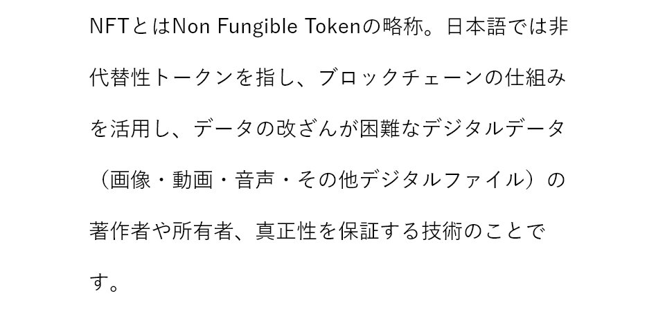 NFTとはNon Fungible Tokenの略称。日本語では非代替性トークンを指し、ブロックチェーンの仕組みを活用し、データの改ざんが困難なデジタルデータ（画像・動画・音声・その他デジタルファイル）の著作権や所有者、真正性を保証する技術のことです。