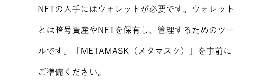 NFTの入手にはウォレットが必要です。ウォレットとは暗号資産やNFTを保有し、管理するためのツールです。「METAMASK（メタマスク）」を事前にご準備ください。