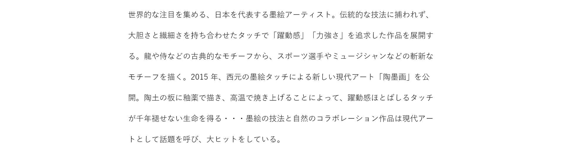 世界的な注目を集める、日本を代表する墨絵アーティスト。伝統的な技法に捕らわれず、大胆さと繊細さを持ち合わせたタッチで「躍動感」「力強さ」を追求した作品を展開する。龍や侍などの古典的なモチーフから、スポーツ選手やミュージシャンなどの斬新なモチーフを描く。2015年、西本の墨絵タッチによる新しい現代アート「陶墨画」を公開。陶土の板に釉薬で描き、高温で焼き上げることによって、躍動感ほとばしるタッチが千年褪せない生命を得る・・・墨絵の技法と自然のコラボレーション作品は現代アートとして話題を呼び、大ヒットをしている。