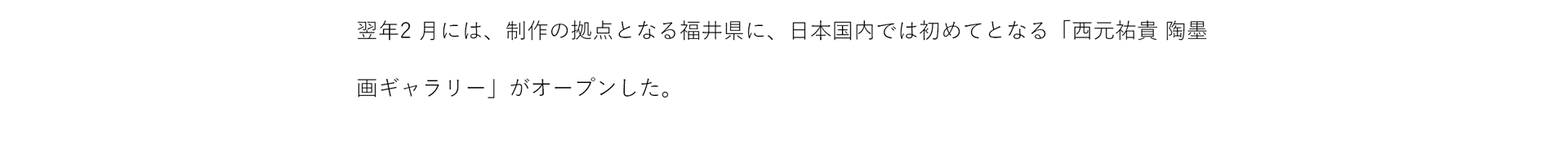 翌年2月には、制作の拠点となる福井県に、日本国内では初めてとなる「西元祐貴 陶墨画ギャラリー」がオープンした。