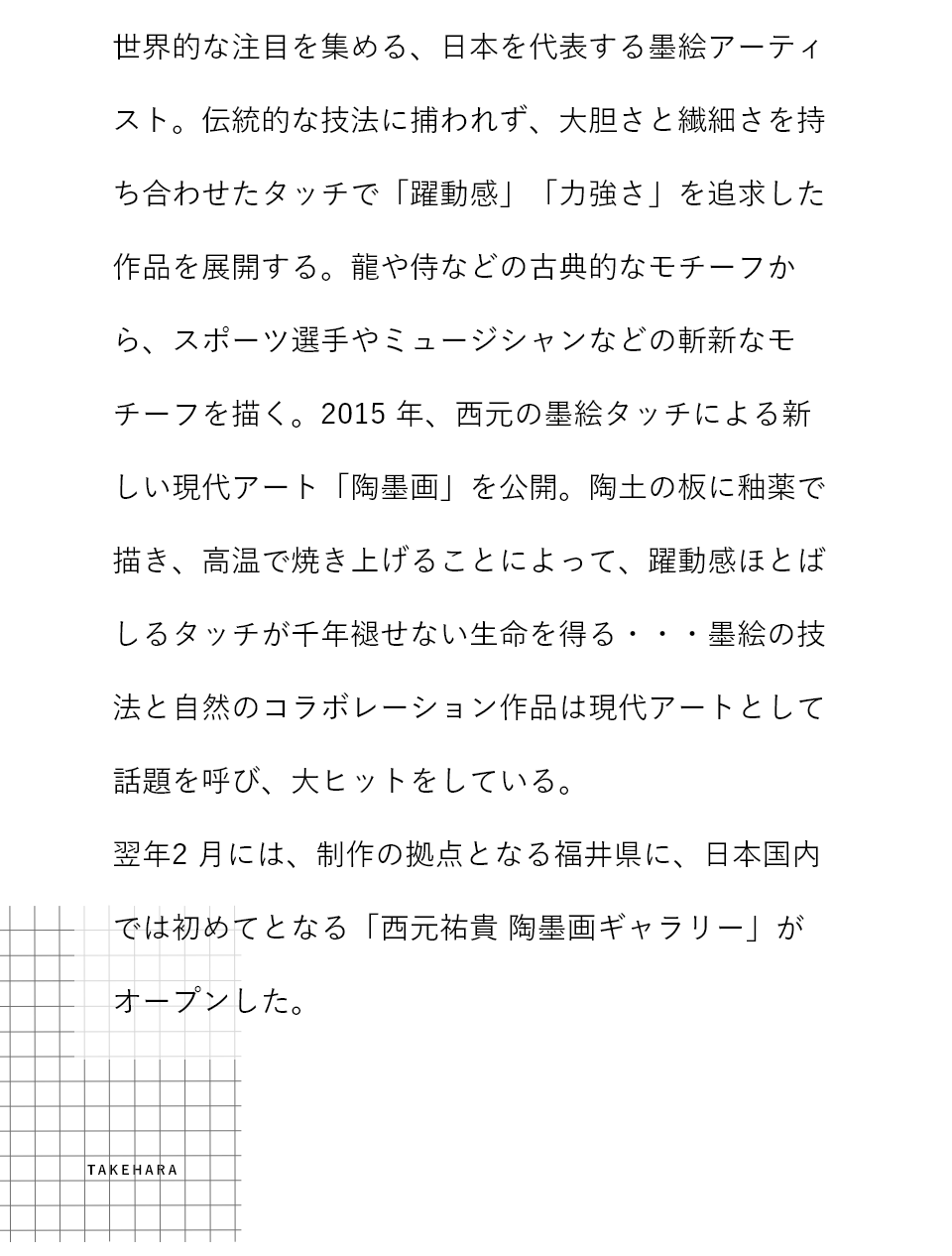 世界的な注目を集める、日本を代表する墨絵アーティスト。伝統的な技法に捕らわれず、大胆さと繊細さを持ち合わせたタッチで「躍動感」「力強さ」を追求した作品を展開する。龍や侍などの古典的なモチーフから、スポーツ選手やミュージシャンなどの斬新なモチーフを描く。2015年、西本の墨絵タッチによる新しい現代アート「陶墨画」を公開。陶土の板に釉薬で描き、高温で焼き上げることによって、躍動感ほとばしるタッチが千年褪せない生命を得る・・・墨絵の技法と自然のコラボレーション作品は現代アートとして話題を呼び、大ヒットをしている。翌年2月には、制作の拠点となる福井県に、日本国内では初めてとなる「西元祐貴 陶墨画ギャラリー」がオープンした。