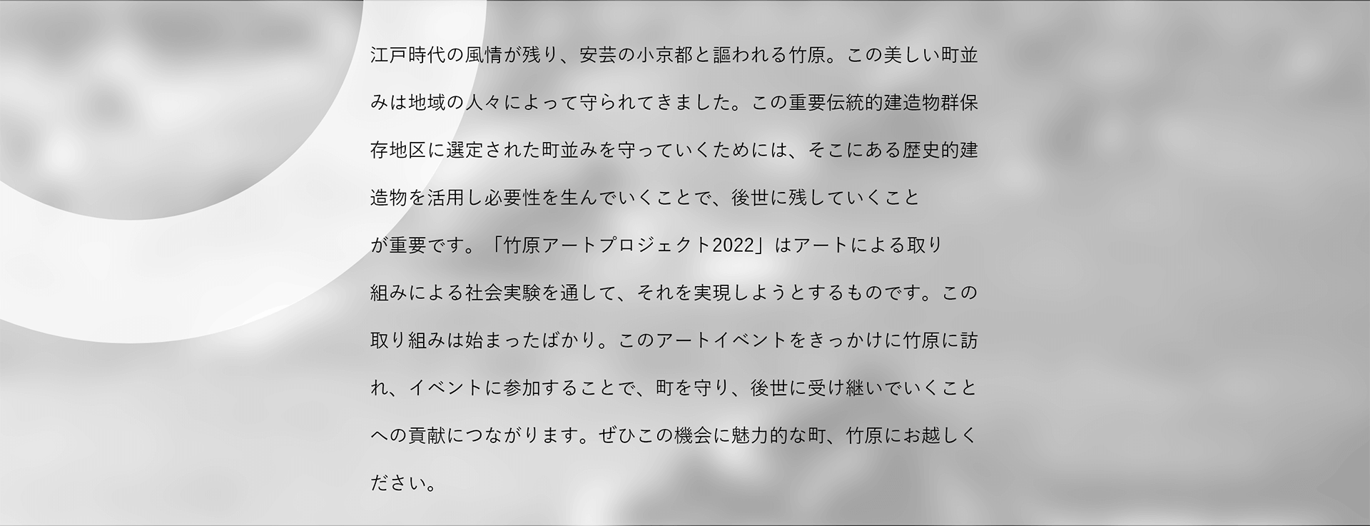 江戸風情が残る町並で知られる竹原は、人口減少などの課題を抱え、このままではその美しい町並みが守れなくなるかもしれません。竹原市は町の歴史的建造物を活用することで後世に残していく手段を生み出すべく、社会実験として、このアートによる取り組みを進めることになりました。竹原に訪れ、このイベントに参加することで、町の未来を支援することにつながります。この機会に竹原にお越しください。