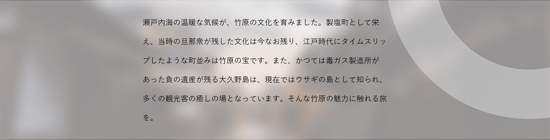 瀬戸内海の温暖な気候が、竹原の文化を育みました。製塩町として栄え、当時の旦那衆が残した文化は今なお残り、江戸時代にタイムスリップしたような町並みは竹原の宝です。また、かつては毒ガス製造所があった負の遺産が残る大久野島は、現在ではウサギの島として知られ、多くの観光客の癒しの場となっています。そんな竹原の魅力に触れる旅を。