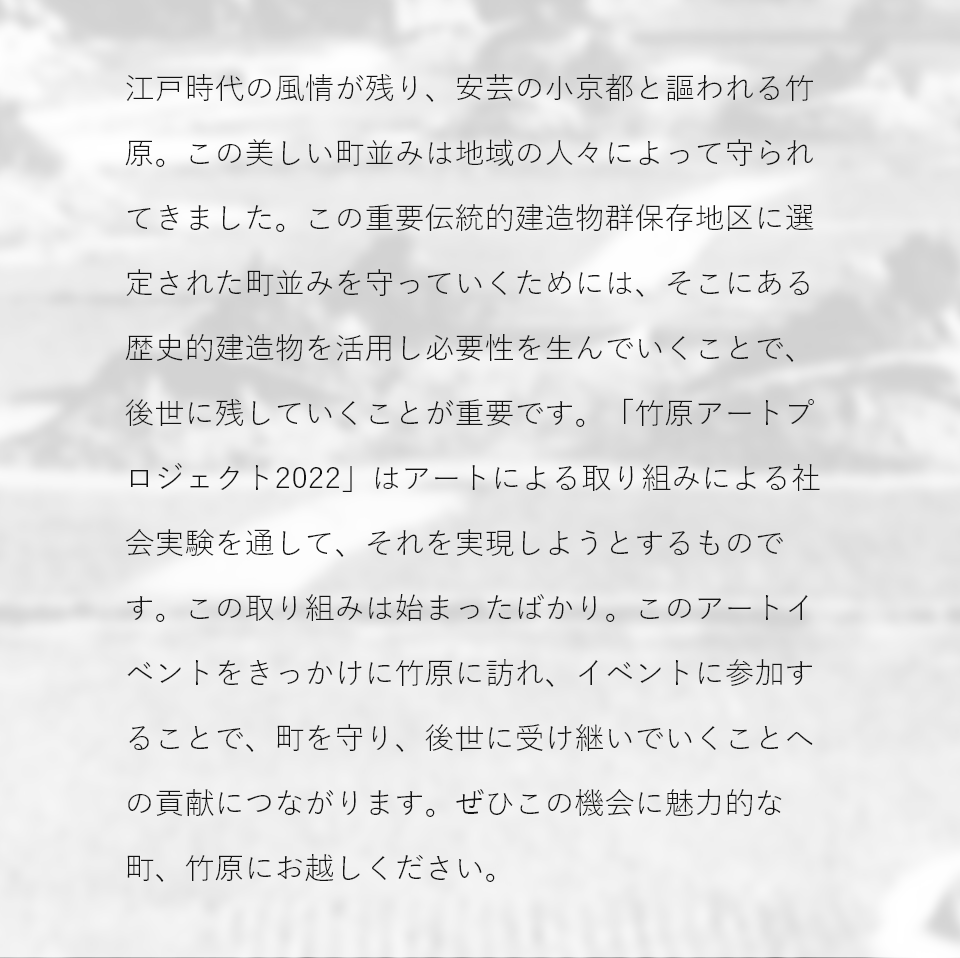 江戸風情が残る町並で知られる竹原は、人口減少などの課題を抱え、このままではその美しい町並みが守れなくなるかもしれません。竹原市は町の歴史的建造物を活用することで後世に残していく手段を生み出すべく、社会実験として、このアートによる取り組みを進めることになりました。竹原に訪れ、このイベントに参加することで、町の未来を支援することにつながります。この機会に竹原にお越しください。