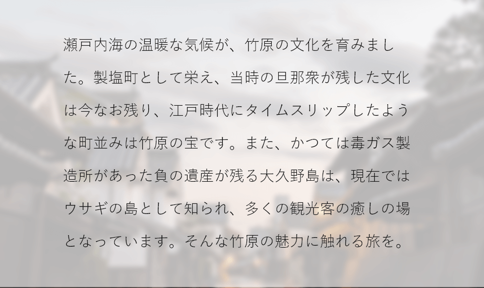 瀬戸内海の温暖な気候が、竹原の文化を育みました。製塩町として栄え、当時の旦那衆が残した文化は今なお残り、江戸時代にタイムスリップしたような町並みは竹原の宝です。また、かつては毒ガス製造所があった負の遺産が残る大久野島は、現在ではウサギの島として知られ、多くの観光客の癒しの場となっています。そんな竹原の魅力に触れる旅を。