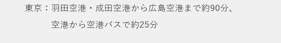 東京：羽田空港・成田空港から広島空港まで約90分、空港から空港バスで約25分