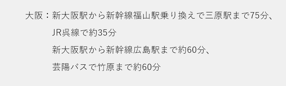 大阪：新大阪駅から新幹線福山駅乗り換えで三原駅まで75分、JR呉線で約35分 新大阪駅から新幹線広島駅まで約60分、芸陽バスで竹原まで約60分