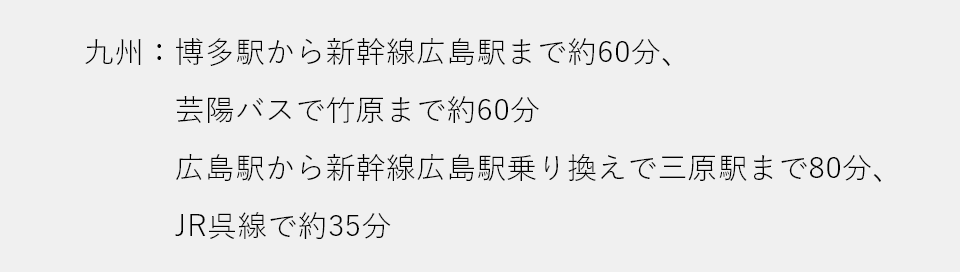 九州：博多駅から新幹線広島駅まで約60分、芸陽バスで竹原まで約60分　広島駅から新幹線広島駅乗り換えで三原駅まで80分、JR呉線で約35分